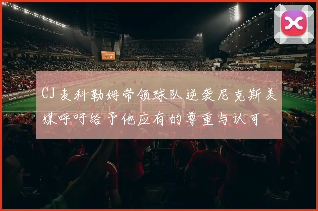CJ麦科勒姆带领球队逆袭尼克斯美媒呼吁给予他应有的尊重与认可