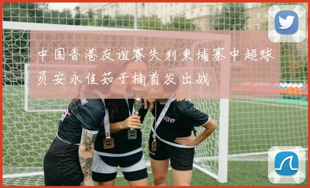 中国香港友谊赛失利柬埔寨中超球员安永佳茹子楠首发出战