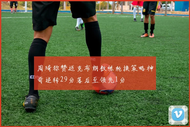 周琦称赞迈克布朗教练轮换策略神奇逆转29分落后至领先1分