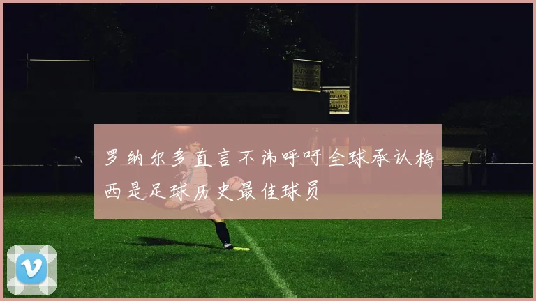 罗纳尔多直言不讳呼吁全球承认梅西是足球历史最佳球员