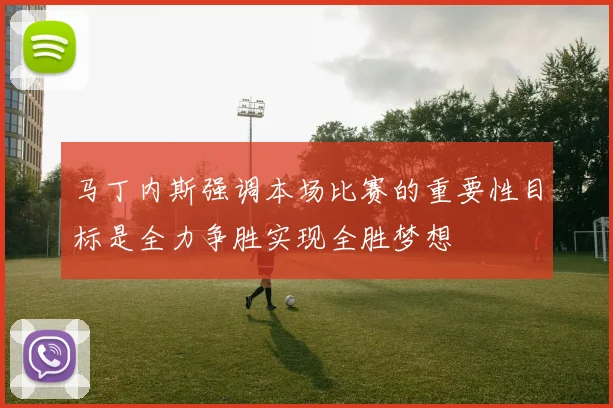 马丁内斯强调本场比赛的重要性目标是全力争胜实现全胜梦想