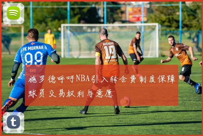 施罗德呼吁NBA引入转会费制度保障球员交易权利与意愿