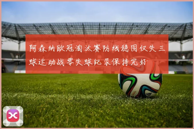 阿森纳欧冠淘汰赛防线稳固仅失三球运动战零失球纪录保持完好
