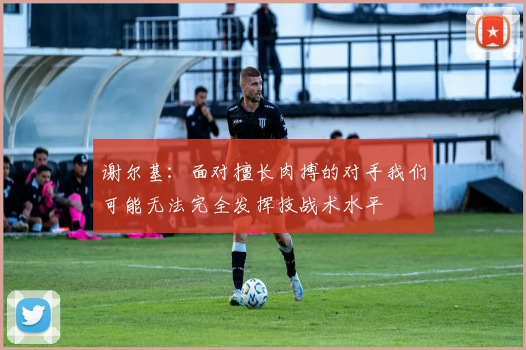 谢尔基：面对擅长肉搏的对手我们可能无法完全发挥技战术水平