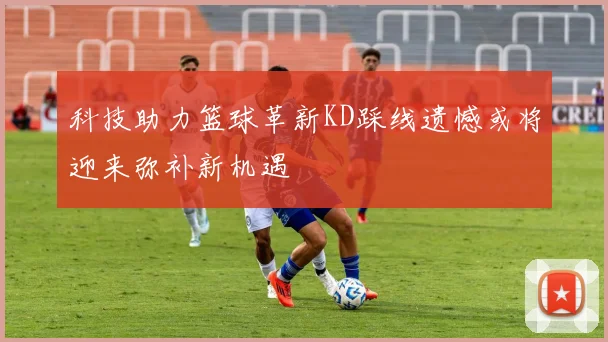 科技助力篮球革新KD踩线遗憾或将迎来弥补新机遇