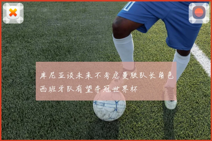 库尼亚谈未来不考虑曼联队长角色西班牙队有望夺冠世界杯