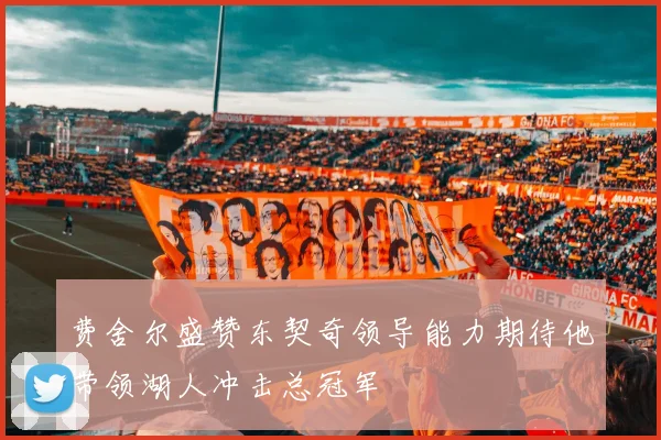 费舍尔盛赞东契奇领导能力期待他带领湖人冲击总冠军