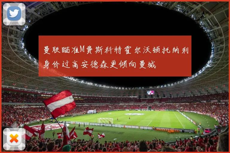 曼联瞄准M费斯科特霍尔沃顿托纳利身价过高安德森更倾向曼城
