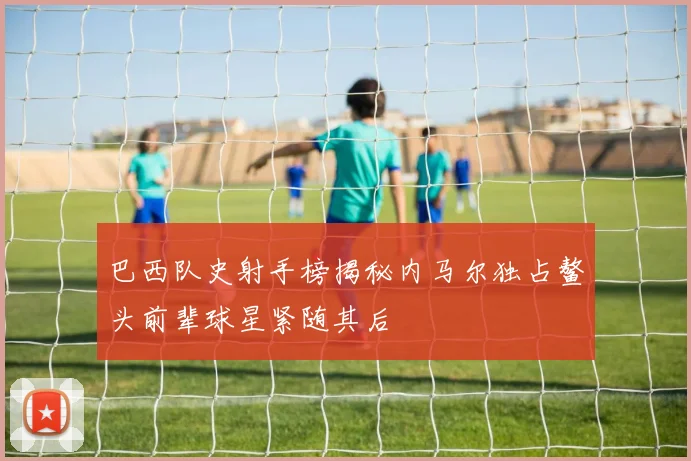 巴西队史射手榜揭秘内马尔独占鳌头前辈球星紧随其后