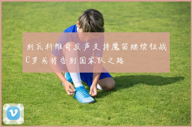 利瓦科维奇发声支持魔笛继续征战C罗或将告别国家队之路