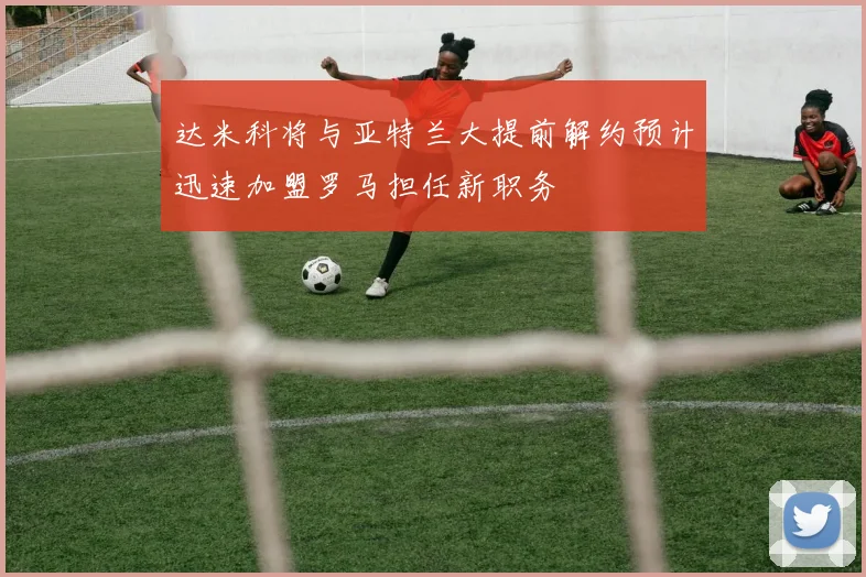 达米科将与亚特兰大提前解约预计迅速加盟罗马担任新职务