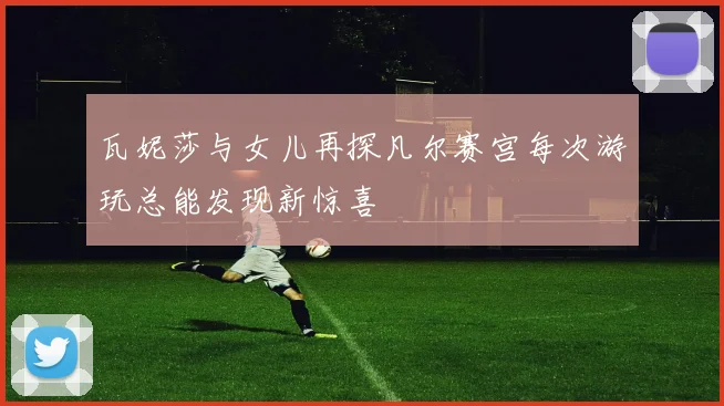 瓦妮莎与女儿再探凡尔赛宫每次游玩总能发现新惊喜