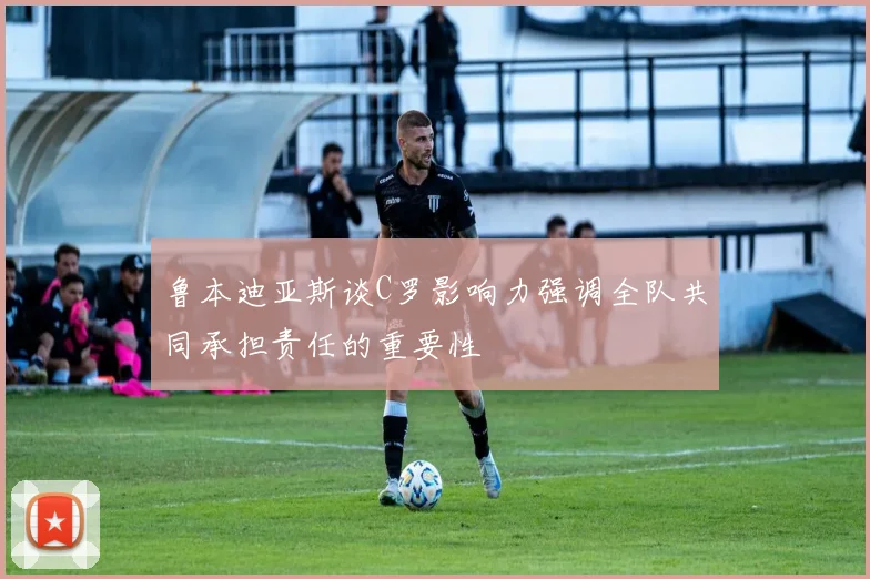 鲁本迪亚斯谈C罗影响力强调全队共同承担责任的重要性