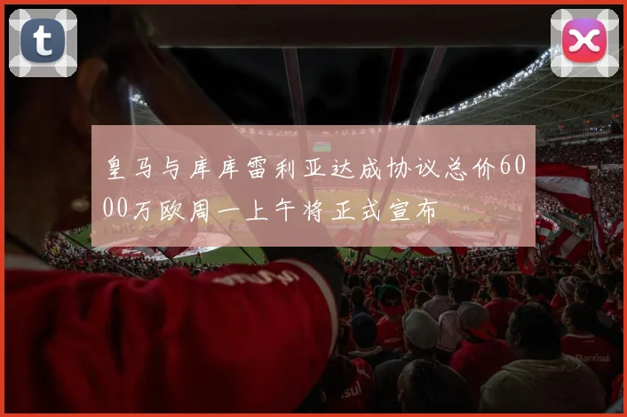 皇马与库库雷利亚达成协议总价6000万欧周一上午将正式宣布