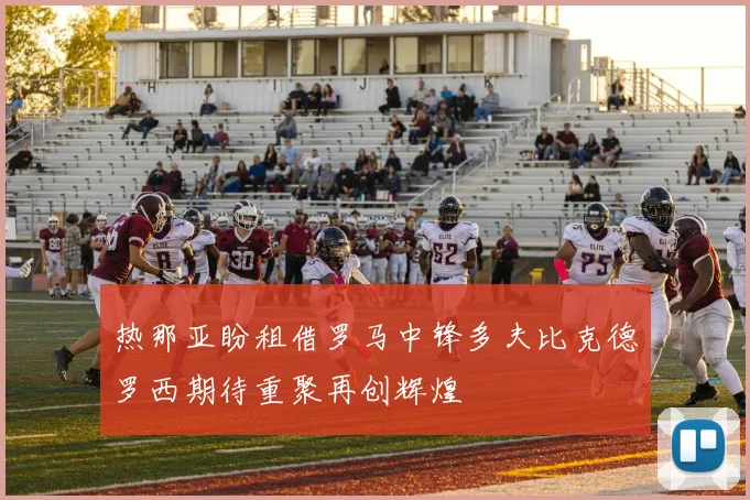 热那亚盼租借罗马中锋多夫比克德罗西期待重聚再创辉煌