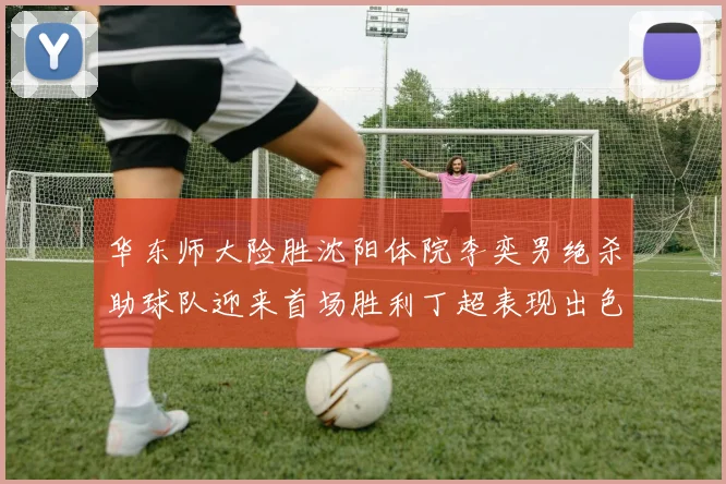 华东师大险胜沈阳体院李奕男绝杀助球队迎来首场胜利丁超表现出色贡献21分5断