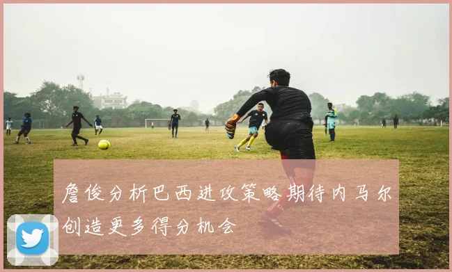 詹俊分析巴西进攻策略期待内马尔创造更多得分机会