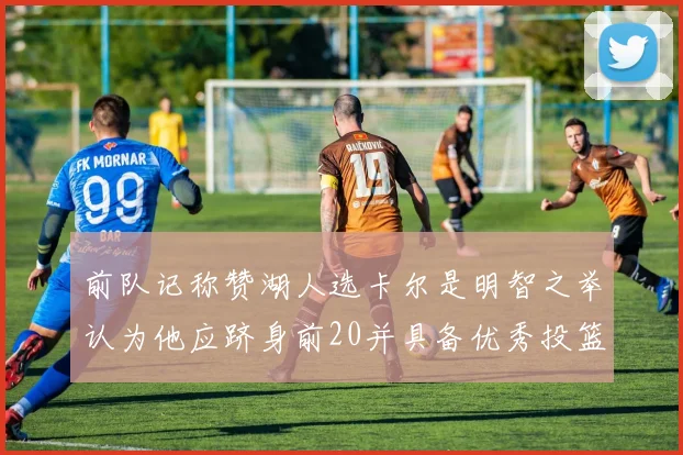 前队记称赞湖人选卡尔是明智之举认为他应跻身前20并具备优秀投篮和防守能力
