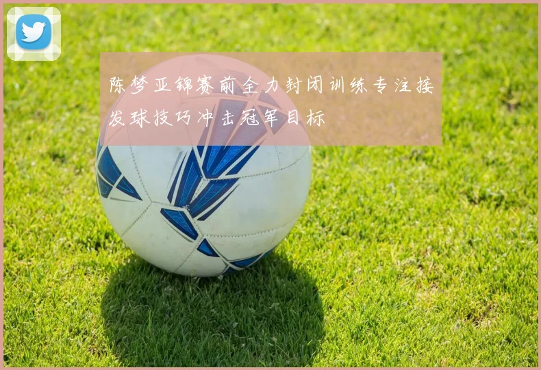 陈梦亚锦赛前全力封闭训练专注接发球技巧冲击冠军目标